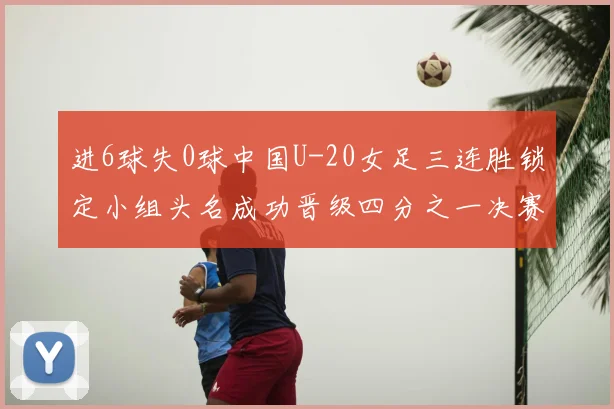 进6球失0球中国U-20女足三连胜锁定小组头名成功晋级四分之一决赛