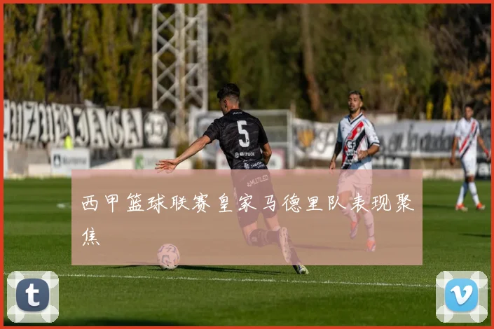 西甲篮球联赛皇家马德里队表现聚焦