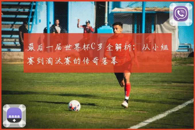 最后一届世界杯C罗全解析：从小组赛到淘汰赛的传奇落幕