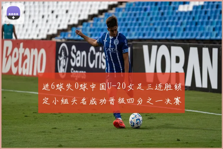 进6球失0球中国U-20女足三连胜锁定小组头名成功晋级四分之一决赛