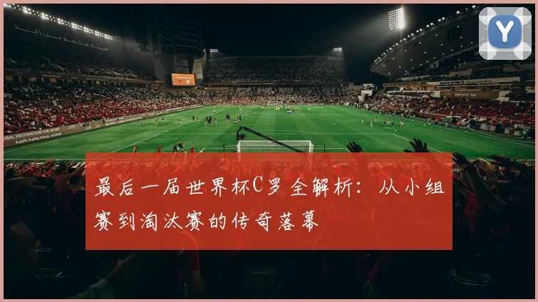 最后一届世界杯C罗全解析：从小组赛到淘汰赛的传奇落幕