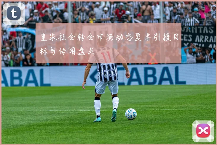 皇家社会转会市场动态夏季引援目标与传闻盘点